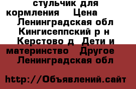 стульчик для кормления  › Цена ­ 1 500 - Ленинградская обл., Кингисеппский р-н, Керстово д. Дети и материнство » Другое   . Ленинградская обл.